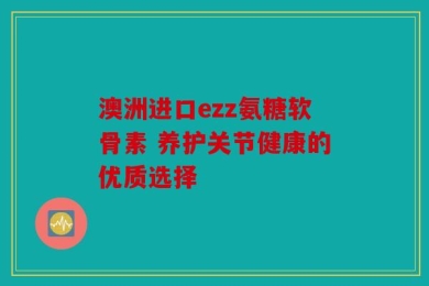 澳洲进口ezz氨糖软骨素 养护关节健康的优质选择