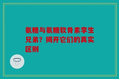 氨糖与氨糖软骨素孪生兄弟？揭开它们的真实区别
