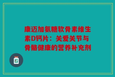 康迈加氨糖软骨素维生素D钙片：关爱关节与骨骼健康的营养补充剂