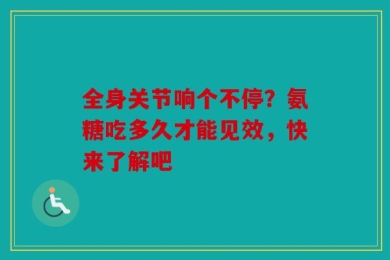 全身关节响个不停？氨糖吃多久才能见效，快来了解吧
