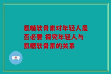 氨糖软骨素对年轻人是否必要 探究年轻人与氨糖软骨素的关系