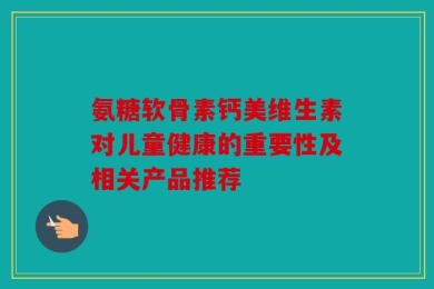 氨糖软骨素钙美维生素对儿童健康的重要性及相关产品推荐