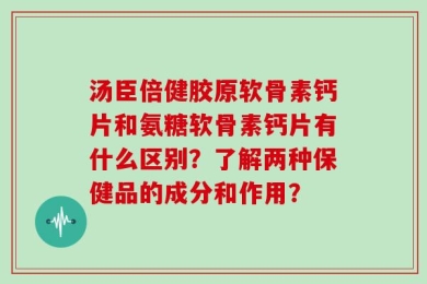 汤臣倍健胶原软骨素钙片和氨糖软骨素钙片有什么区别？了解两种保健品的成分和作用？