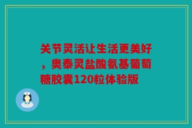 关节灵活让生活更美好，奥泰灵盐酸氨基葡萄糖胶囊120粒体验版