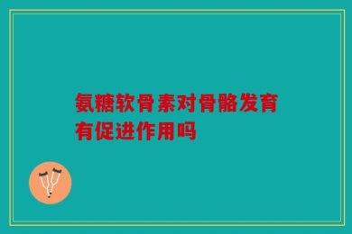 氨糖软骨素对骨骼发育有促进作用吗