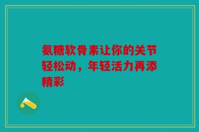 氨糖软骨素让你的关节轻松动，年轻活力再添精彩