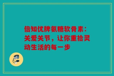 倍知优牌氨糖软骨素：关爱关节，让你重拾灵动生活的每一步