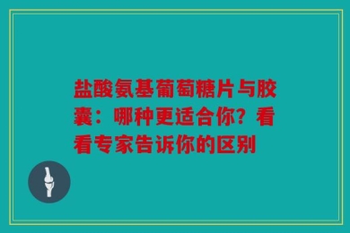 盐酸氨基葡萄糖片与胶囊：哪种更适合你？看看专家告诉你的区别