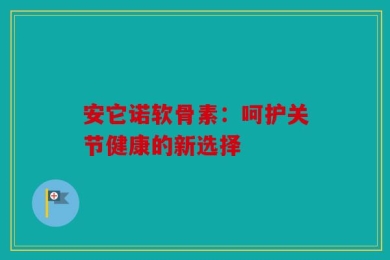 安它诺软骨素：呵护关节健康的新选择