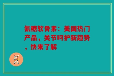 氨糖软骨素：美国热门产品，关节呵护新趋势，快来了解