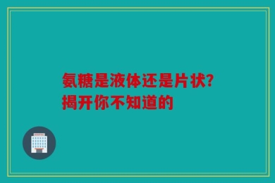 氨糖是液体还是片状？揭开你不知道的
