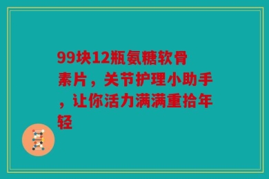99块12瓶氨糖软骨素片，关节护理小助手，让你活力满满重拾年轻
