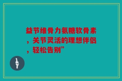 益节维骨力氨糖软骨素，关节灵活的理想伴侣，轻松告别”