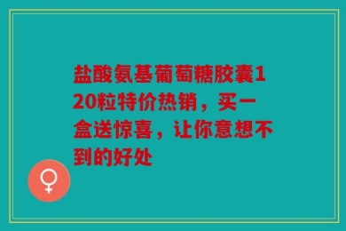 盐酸氨基葡萄糖胶囊120粒特价热销，买一盒送惊喜，让你意想不到的好处