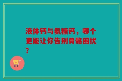 液体钙与氨糖钙，哪个更能让你告别骨骼困扰？