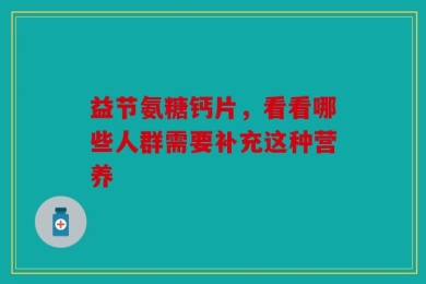 益节氨糖钙片，看看哪些人群需要补充这种营养