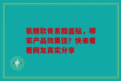 氨糖软骨素膝盖贴，哪家产品效果佳？快来看看网友真实分享