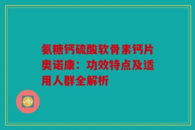 氨糖钙硫酸软骨素钙片奥诺康：功效特点及适用人群全解析