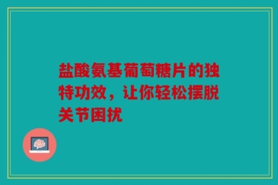 盐酸氨基葡萄糖片的独特功效，让你轻松摆脱关节困扰