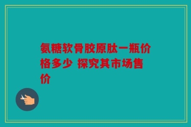氨糖软骨胶原肽一瓶价格多少 探究其市场售价