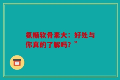 氨糖软骨素大：好处与你真的了解吗？”