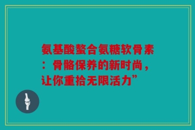 氨基酸螯合氨糖软骨素：骨骼保养的新时尚，让你重拾无限活力”