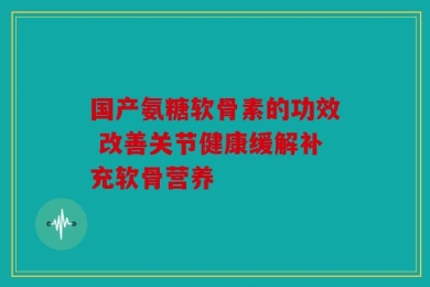 国产氨糖软骨素的功效 改善关节健康缓解补充软骨营养