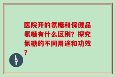 医院开的氨糖和保健品氨糖有什么区别？探究氨糖的不同用途和功效？