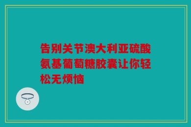 告别关节澳大利亚硫酸氨基葡萄糖胶囊让你轻松无烦恼