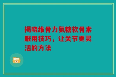揭晓维骨力氨糖软骨素服用技巧，让关节更灵活的方法