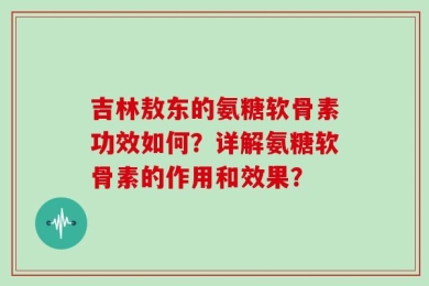 吉林敖东的氨糖软骨素功效如何？详解氨糖软骨素的作用和效果？