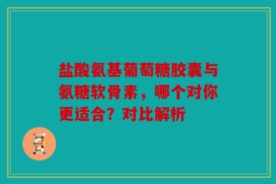 盐酸氨基葡萄糖胶囊与氨糖软骨素，哪个对你更适合？对比解析
