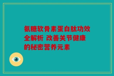 氨糖软骨素蛋白肽功效全解析 改善关节健康的秘密营养元素