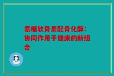 氨糖软骨素配骨化醇：协同作用于健康的新组合
