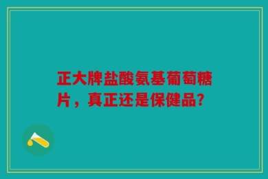 正大牌盐酸氨基葡萄糖片，真正还是保健品？