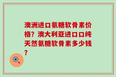 澳洲进口氨糖软骨素价格？澳大利亚进口口纯天然氨糖软骨素多少钱？