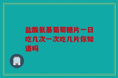 盐酸氨基葡萄糖片一日吃几次一次吃几片你知道吗