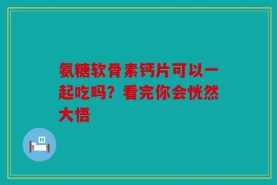 氨糖软骨素钙片可以一起吃吗？看完你会恍然大悟