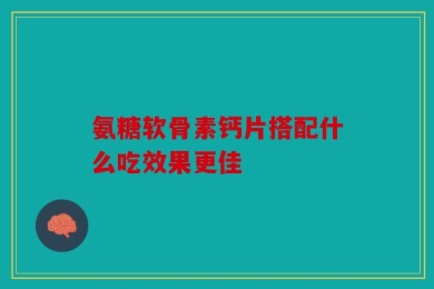 氨糖软骨素钙片搭配什么吃效果更佳