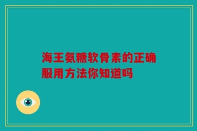 海王氨糖软骨素的正确服用方法你知道吗