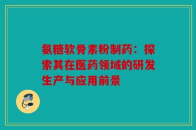 氨糖软骨素粉制药：探索其在医药领域的研发生产与应用前景