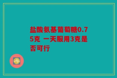 盐酸氨基葡萄糖0.75克 一天服用3克是否可行