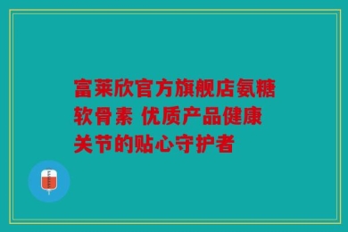 富莱欣官方旗舰店氨糖软骨素 优质产品健康关节的贴心守护者