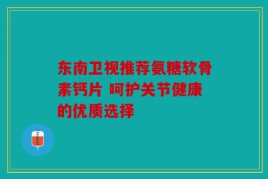东南卫视推荐氨糖软骨素钙片 呵护关节健康的优质选择