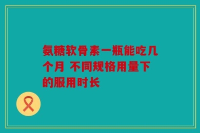 氨糖软骨素一瓶能吃几个月 不同规格用量下的服用时长