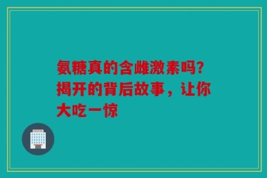 氨糖真的含雌激素吗？揭开的背后故事，让你大吃一惊