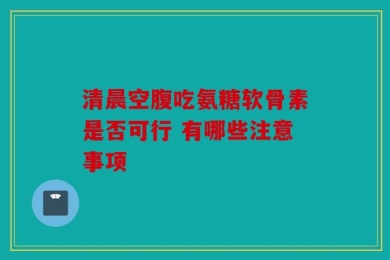 清晨空腹吃氨糖软骨素是否可行 有哪些注意事项
