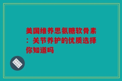 美国维养思氨糖软骨素：关节养护的优质选择你知道吗