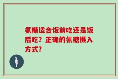 氨糖适合饭前吃还是饭后吃？正确的氨糖摄入方式？