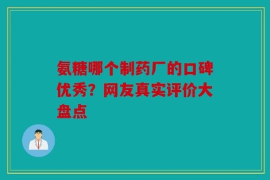 氨糖哪个制药厂的口碑优秀？网友真实评价大盘点